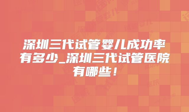 深圳三代试管婴儿成功率有多少_深圳三代试管医院有哪些！