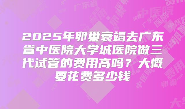 2025年卵巢衰竭去广东省中医院大学城医院做三代试管的费用高吗?大概要花费多少钱
