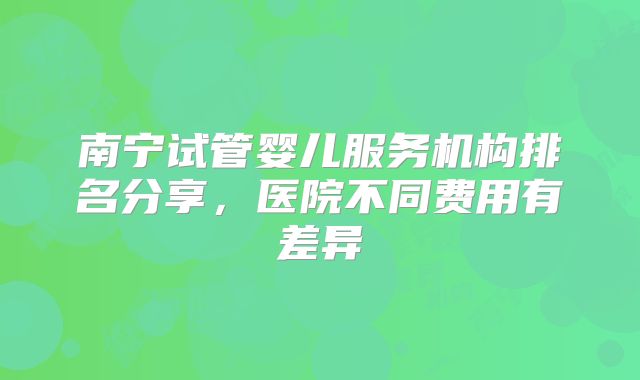 南宁试管婴儿服务机构排名分享,医院不同费用有差异