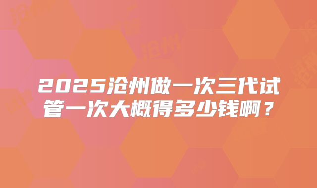2025沧州做一次三代试管一次大概得多少钱啊？