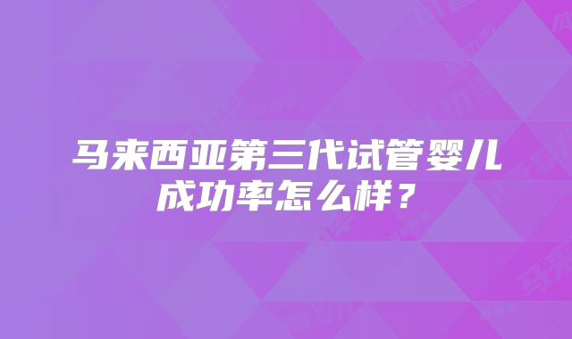 马来西亚第三代试管婴儿成功率怎么样？