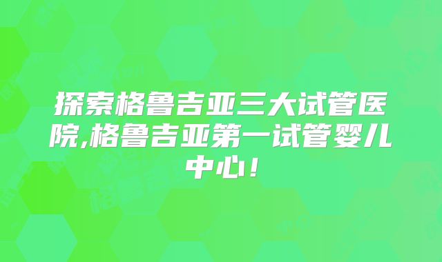 探索格鲁吉亚三大试管医院,格鲁吉亚第一试管婴儿中心!