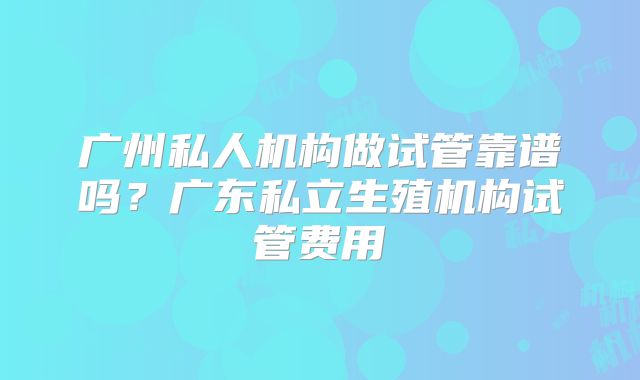 广州私人机构做试管靠谱吗？广东私立生殖机构试管费用