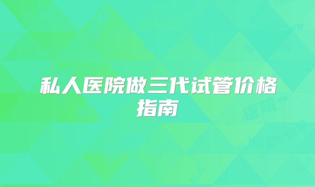 私人医院做三代试管价格指南