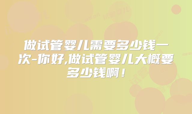做试管婴儿需要多少钱一次-你好,做试管婴儿大概要多少钱啊!