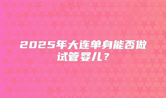 2025年大连单身能否做试管婴儿？