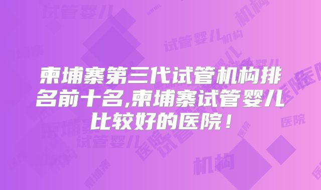 柬埔寨第三代试管机构排名前十名,柬埔寨试管婴儿比较好的医院！