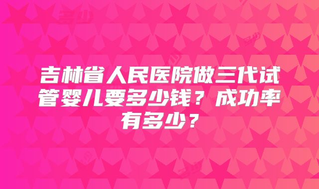 吉林省人民医院做三代试管婴儿要多少钱？成功率有多少？