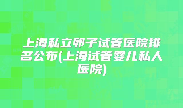 上海私立卵子试管医院排名公布(上海试管婴儿私人医院)