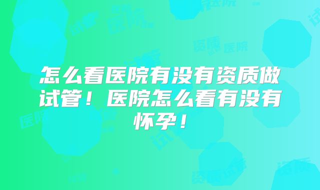 怎么看医院有没有资质做试管!医院怎么看有没有怀孕!