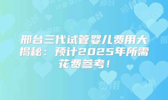 邢台三代试管婴儿费用大揭秘:预计2025年所需花费参考!