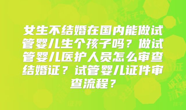 女生不结婚在国内能做试管婴儿生个孩子吗?做试管婴儿医护人员怎么审查结婚证?试管婴儿证件审查流程?