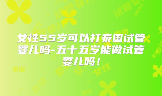 女性55岁可以打泰国试管婴儿吗-五十五岁能做试管婴儿吗!