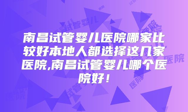 南昌试管婴儿医院哪家比较好本地人都选择这几家医院,南昌试管婴儿哪个医院好！