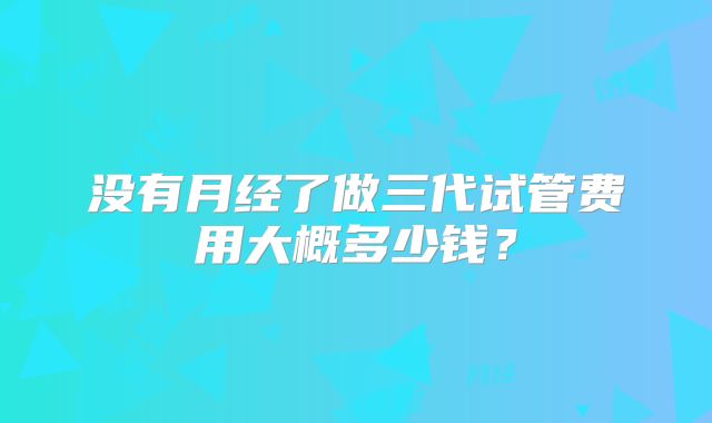 没有月经了做三代试管费用大概多少钱?