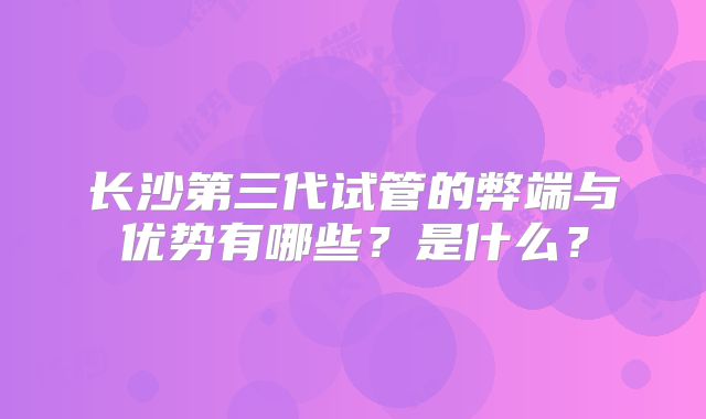 长沙第三代试管的弊端与优势有哪些？是什么？