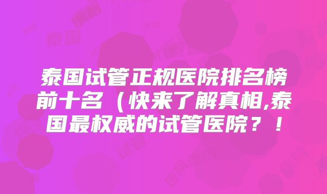 泰国试管正规医院排名榜前十名(快来了解真相,泰国最权威的试管医院?!