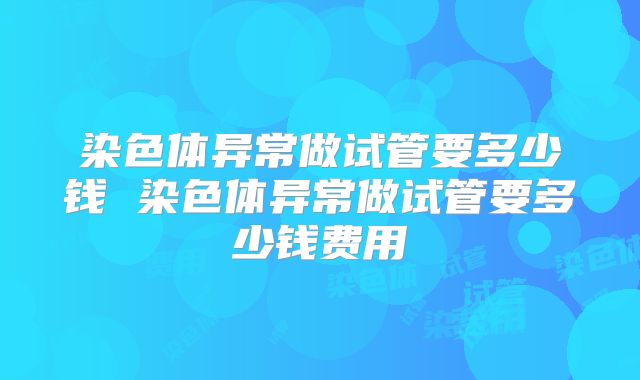 染色体异常做试管要多少钱 染色体异常做试管要多少钱费用