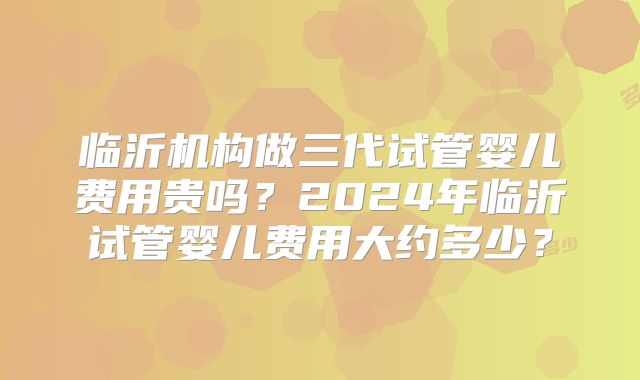 临沂机构做三代试管婴儿费用贵吗？2024年临沂试管婴儿费用大约多少？