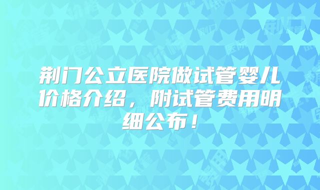 荆门公立医院做试管婴儿价格介绍,附试管费用明细公布!