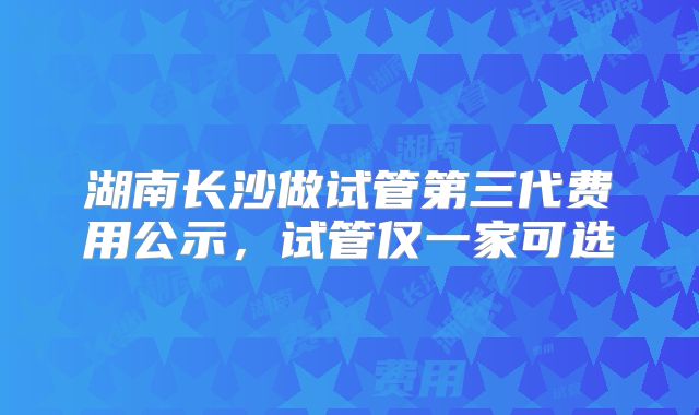 湖南长沙做试管第三代费用公示，试管仅一家可选
