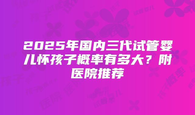 2025年国内三代试管婴儿怀孩子概率有多大?附医院推荐