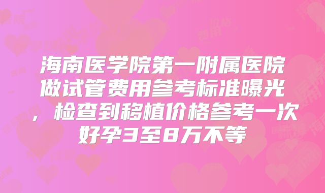 海南医学院第一附属医院做试管费用参考标准曝光,检查到移植价格参考一次好孕3至8万不等