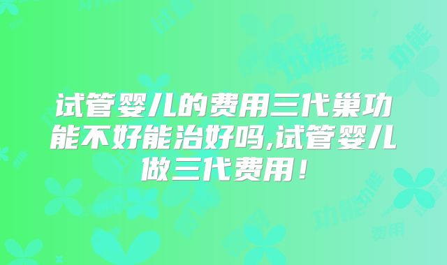 试管婴儿的费用三代巢功能不好能治好吗,试管婴儿做三代费用!