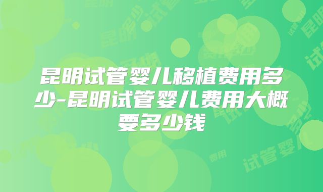 昆明试管婴儿移植费用多少-昆明试管婴儿费用大概要多少钱