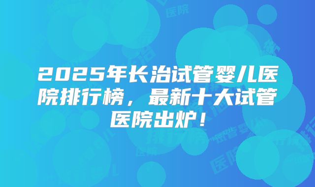 2025年长治试管婴儿医院排行榜，最新十大试管医院出炉！