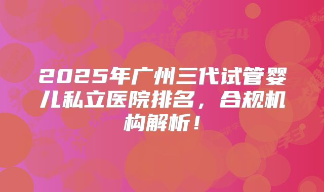 2025年广州三代试管婴儿私立医院排名，合规机构解析！