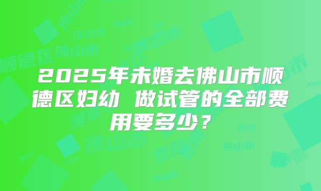 2025年未婚去佛山市顺德区妇幼 做试管的全部费用要多少？