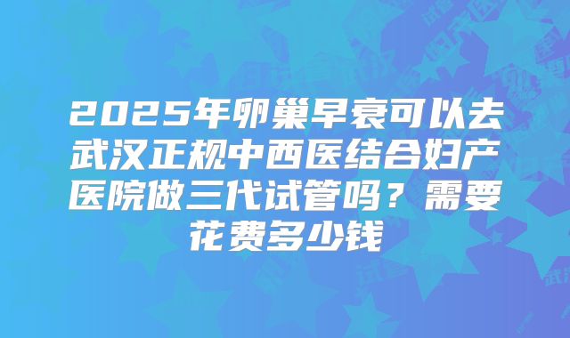 2025年卵巢早衰可以去武汉正规中西医结合妇产医院做三代试管吗？需要花费多少钱