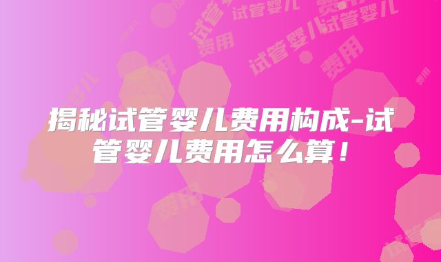 揭秘试管婴儿费用构成-试管婴儿费用怎么算！