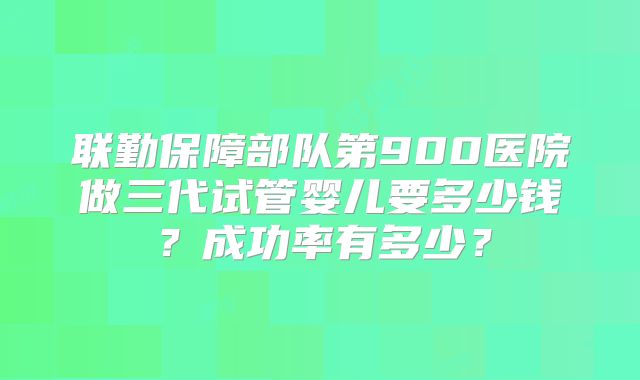 联勤保障部队第900医院做三代试管婴儿要多少钱？成功率有多少？