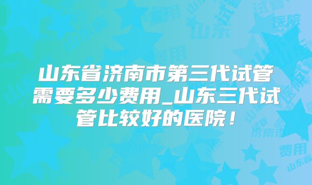 山东省济南市第三代试管需要多少费用_山东三代试管比较好的医院!