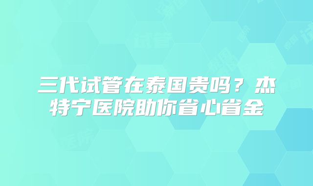 三代试管在泰国贵吗？杰特宁医院助你省心省金