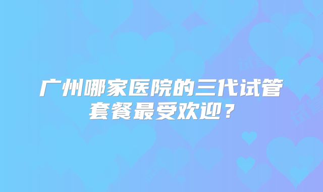 广州哪家医院的三代试管套餐最受欢迎?