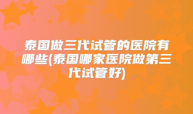 泰国做三代试管的医院有哪些(泰国哪家医院做第三代试管好)