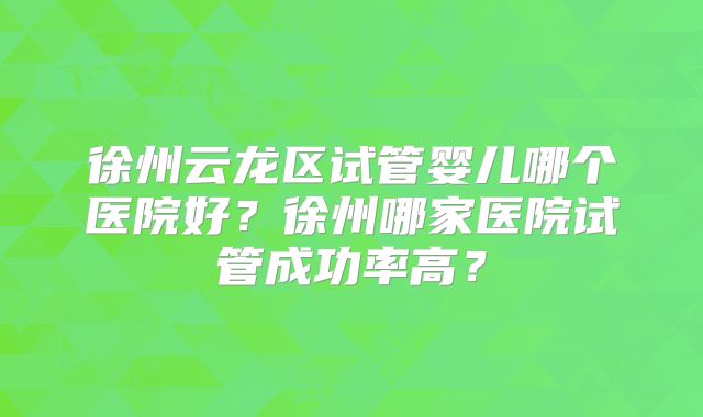 徐州云龙区试管婴儿哪个医院好？徐州哪家医院试管成功率高？