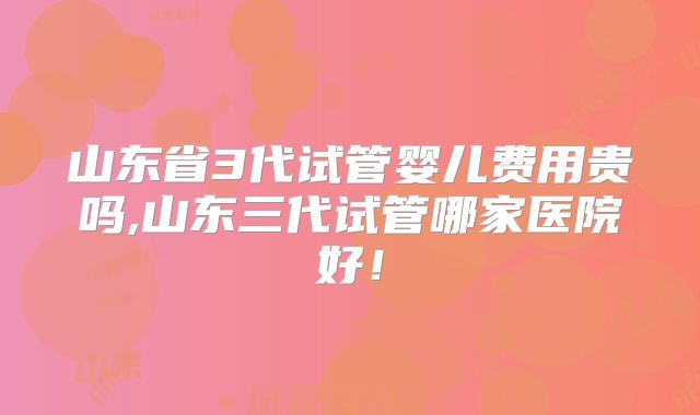 山东省3代试管婴儿费用贵吗,山东三代试管哪家医院好!
