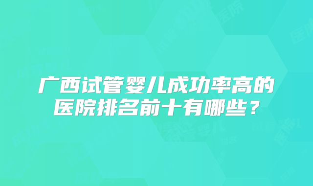 广西试管婴儿成功率高的医院排名前十有哪些？