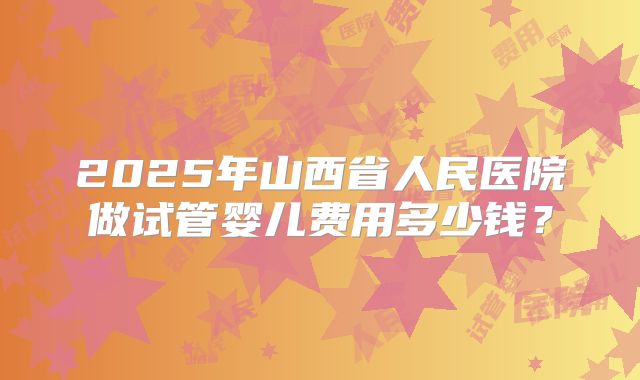 2025年山西省人民医院做试管婴儿费用多少钱？
