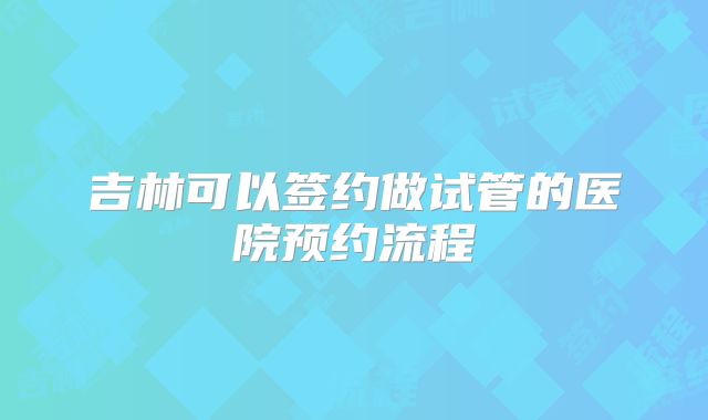 吉林可以签约做试管的医院预约流程