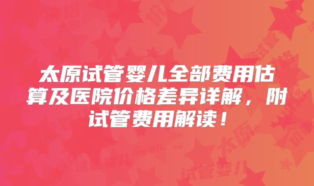 太原试管婴儿全部费用估算及医院价格差异详解，附试管费用解读！