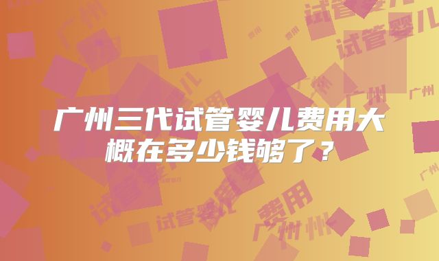 广州三代试管婴儿费用大概在多少钱够了?