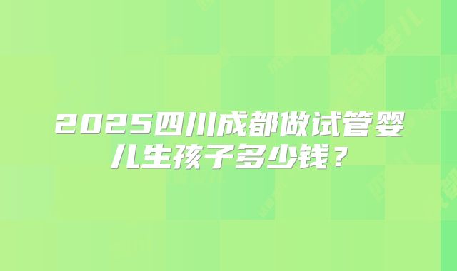 2025四川成都做试管婴儿生孩子多少钱?