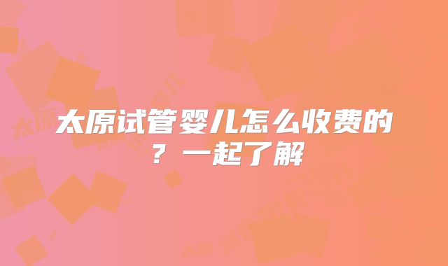 太原试管婴儿怎么收费的?一起了解