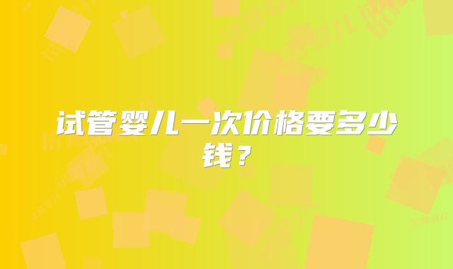 试管婴儿一次价格要多少钱?