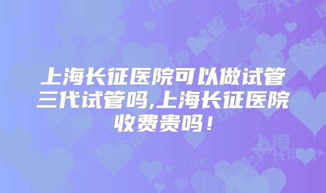 上海长征医院可以做试管三代试管吗,上海长征医院收费贵吗！